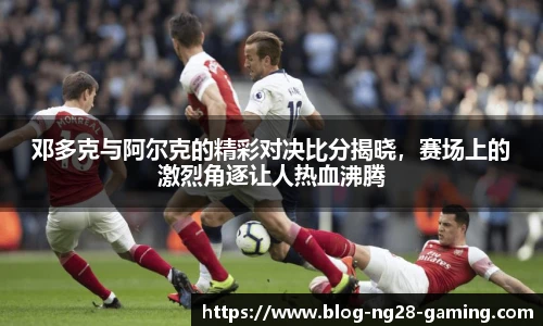 邓多克与阿尔克的精彩对决比分揭晓，赛场上的激烈角逐让人热血沸腾